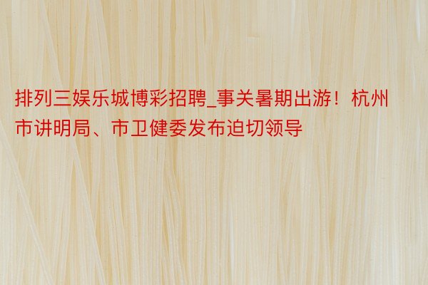 排列三娱乐城博彩招聘_事关暑期出游！杭州市讲明局、市卫健委发布迫切领导