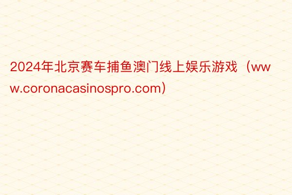 2024年北京赛车捕鱼澳门线上娱乐游戏（www.coronacasinospro.com）