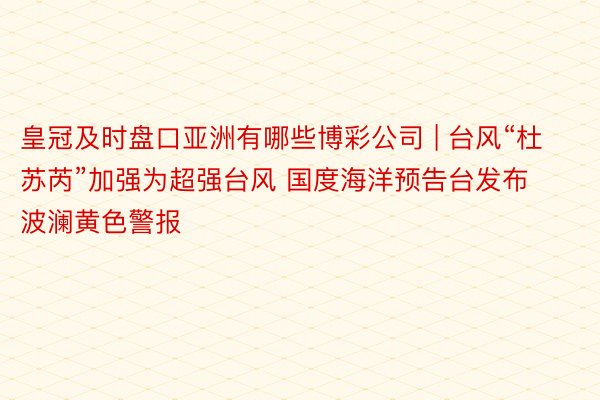 皇冠及时盘口亚洲有哪些博彩公司 | 台风“杜苏芮”加强为超强台风 国度海洋预告台发布波澜黄色警报