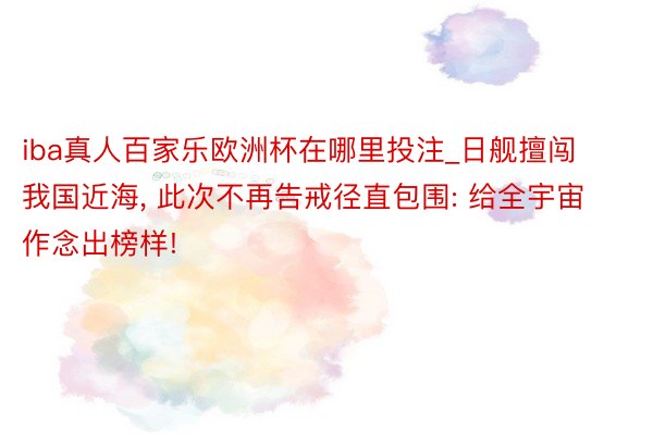 iba真人百家乐欧洲杯在哪里投注_日舰擅闯我国近海, 此次不再告戒径直包围: 给全宇宙作念出榜样!