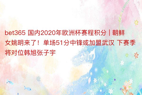 bet365 国内2020年欧洲杯赛程积分 | 朝鲜女姚明来了！单场51分中锋或加盟武汉 下赛季将对位韩旭张子宇