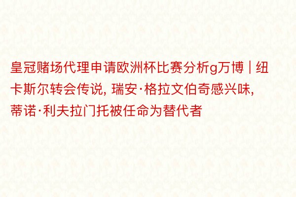 皇冠赌场代理申请欧洲杯比赛分析g万博 | 纽卡斯尔转会传说， 瑞安·格拉文伯奇感兴味， 蒂诺·利夫拉门托被任命为替代者