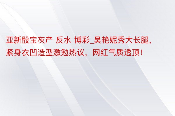 亚新骰宝灰产 反水 博彩_吴艳妮秀大长腿，紧身衣凹造型激勉热议，网红气质透顶！