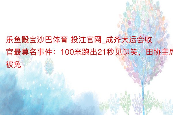 乐鱼骰宝沙巴体育 投注官网_成齐大运会收官最莫名事件：100米跑出21秒见识笑，田协主席被免