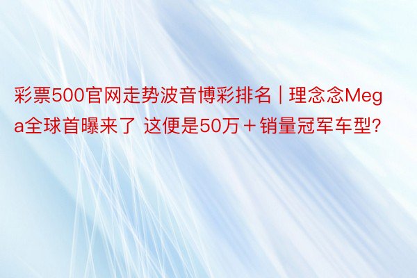 彩票500官网走势波音博彩排名 | 理念念Mega全球首曝来了 这便是50万＋销量冠军车型？