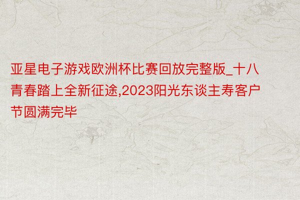 亚星电子游戏欧洲杯比赛回放完整版_十八青春踏上全新征途,2023阳光东谈主寿客户节圆满完毕