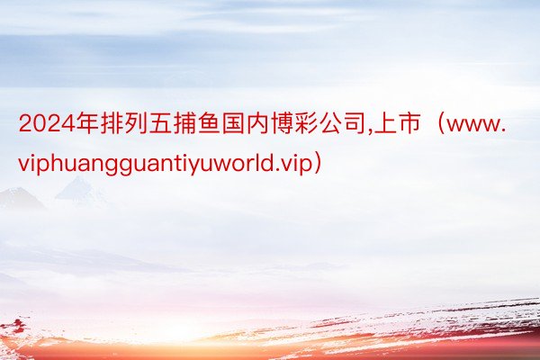 2024年排列五捕鱼国内博彩公司，上市（www.viphuangguantiyuworld.vip）