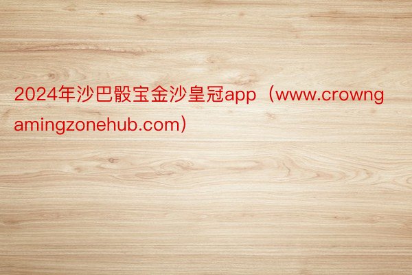 2024年沙巴骰宝金沙皇冠app（www.crowngamingzonehub.com）