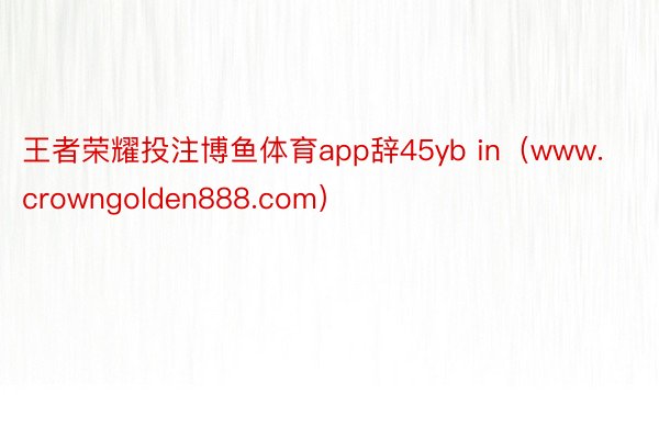 王者荣耀投注博鱼体育app辞45yb in（www.crowngolden888.com）