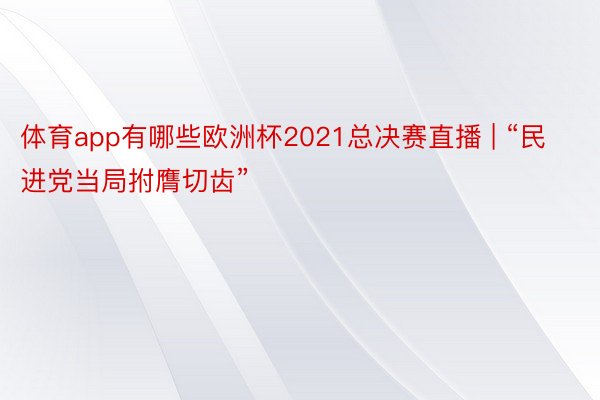 体育app有哪些欧洲杯2021总决赛直播 | “民进党当局拊膺切齿”