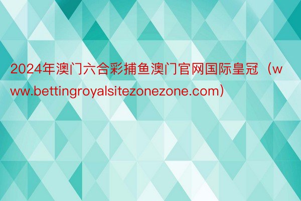 2024年澳门六合彩捕鱼澳门官网国际皇冠（www.bettingroyalsitezonezone.com）