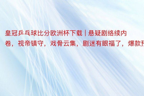 皇冠乒乓球比分欧洲杯下载 | 悬疑剧络续内卷，视帝镇守，戏骨云集，剧迷有眼福了，爆款预定