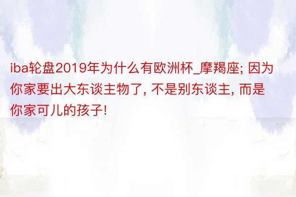 iba轮盘2019年为什么有欧洲杯_摩羯座; 因为你家要出大东谈主物了, 不是别东谈主, 而是你家可儿的孩子!