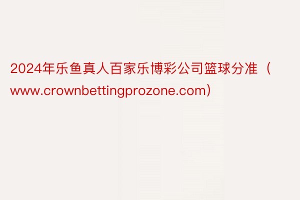 2024年乐鱼真人百家乐博彩公司篮球分准（www.crownbettingprozone.com）