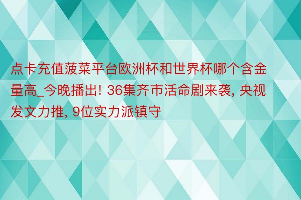 点卡充值菠菜平台欧洲杯和世界杯哪个含金量高_今晚播出! 36集齐市活命剧来袭, 央视发文力推, 9位实力派镇守