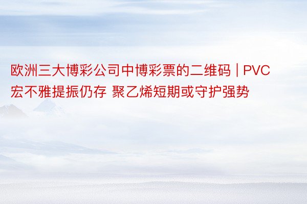 欧洲三大博彩公司中博彩票的二维码 | PVC宏不雅提振仍存 聚乙烯短期或守护强势