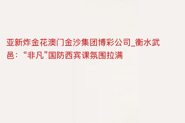 亚新炸金花澳门金沙集团博彩公司_衡水武邑：“非凡”国防西宾课氛围拉满