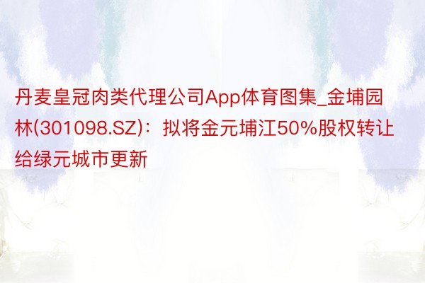 丹麦皇冠肉类代理公司App体育图集_金埔园林(301098.SZ):拟将金元埔江50%股权转让给绿元城市更新